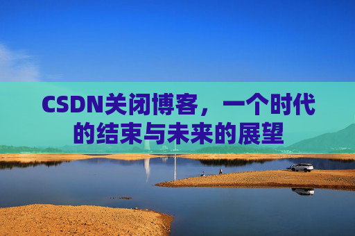 CSDN关闭博客，一个时代的结束与未来的展望